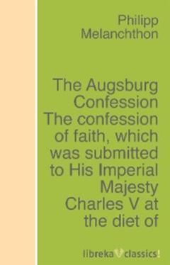 Philipp Melanchthon The Augsburg Confession The confession of faith, which was submitted to His Imperial Majesty Charles V at the diet of Augsburg in the year 1530