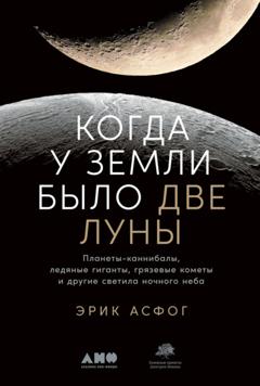 Эрик Асфог Когда у Земли было две Луны. Планеты-каннибалы, ледяные гиганты, грязевые кометы и другие светила ночного неба