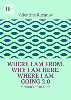 Valentine Ruzanov Where I am from. Why I am here. Where I am going 2.0. Memoirs of an alien