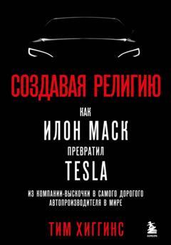 Тим Хиггинс Создавая религию. Как Илон Маск превратил Tesla из компании-выскочки в самого дорогого автопроизводителя в мире