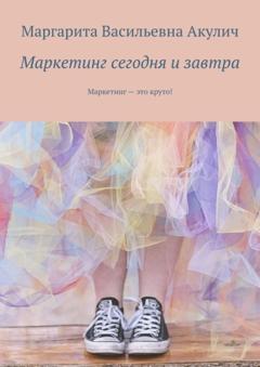 Маргарита Васильевна Акулич Маркетинг сегодня и завтра. Маркетинг – это круто!