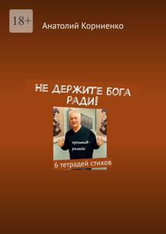 Анатолий Корниенко Не держите бога ради! 6 тетрадей стихов
