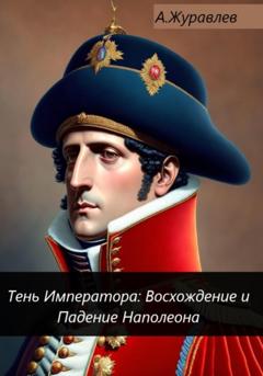 Андрей Журавлев Тень Императора: Восхождение и Падение Наполеона