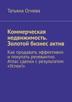 Татьяна Огнева Коммерческая недвижимость. Золотой бизнес актив. Как продавать эффективно и покупать релевантно. Атлас сделки с результатом «Успех!»