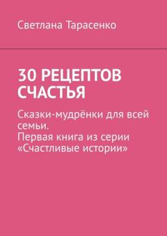 Светлана Тарасенко 30 рецептов счастья. Сказки-мудрёнки для всей семьи. Первая книга из серии «Счастливые истории»