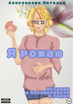 Наталья Викторовна Азаренкова Я рожаю! Истории о беременности и родах