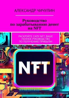 Александр Чичулин Руководство по зарабатыванию денег на NFT. Раскройте силу NFT: ваше полное руководство по получению прибыли!