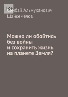 Сембай Альмуханович Шайкемелов Можно ли обойтись без войны и сохранить жизнь на планете Земля?