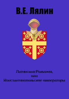 Вячеслав Егорович Лялин Латинская Романия, или Константинопольские императоры