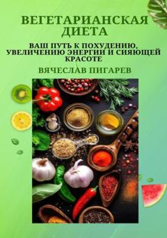 Вячеслав Пигарев Вегетарианская диета: Ваш путь к похудению, увеличению энергии и сияющей красоте