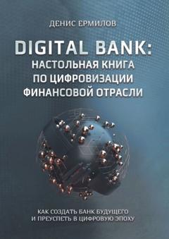 Денис Игоревич Ермилов Digital bank: настольная книга по цифровизации финансовой отрасли. Как создать банк будущего и преуспеть в цифровую эпоху