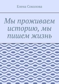 Елена Соколова Мы проживаем историю, мы пишем жизнь