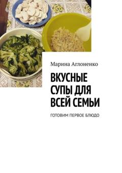 Марина Сергеевна Аглоненко Вкусные супы для всей семьи. Готовим первое блюдо