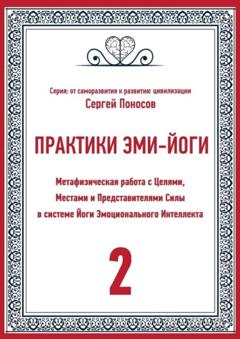 Сергей Валентинович Поносов Практики Эми-йоги – 2. Метафизическая работа с Целями, Местами и Представителями Силы в системе Йоги Эмоционального Интеллекта