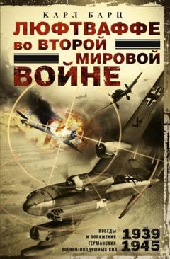 Карл Барц Люфтваффе во Второй мировой войне. Победы и поражения германских военно-воздушных сил. 1939–1945 гг.