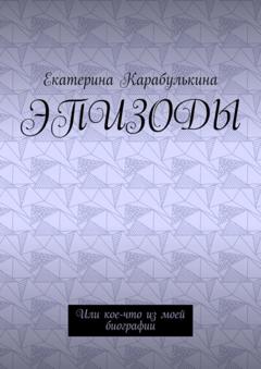 Екатерина Карабулькина Эпизоды. Или кое-что из моей биографии