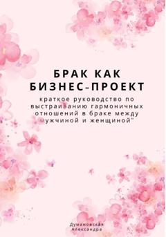 Александра Думановская Брак как бизнес-проект: краткое руководство по выстраиванию гармоничных отношений в браке между мужчиной и женщиной