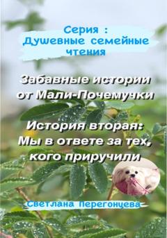 Светлана Перегонцева Серия: Душевные семейные чтения. Забавные истории от Мали-Почемучки. История вторая: Мы в ответе за тех, кого приручили