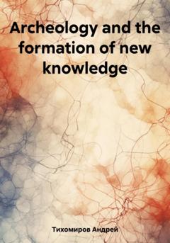Андрей Тихомиров Archeology and the formation of new knowledge