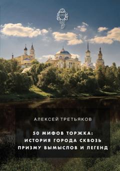 Алексей Дмитриевич Третьяков 50 мифов Торжка: история города сквозь призму вымыслов и легенд