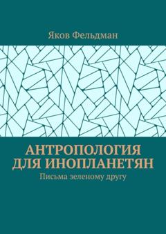Яков Фельдман Антропология для инопланетян. Письма зеленому другу