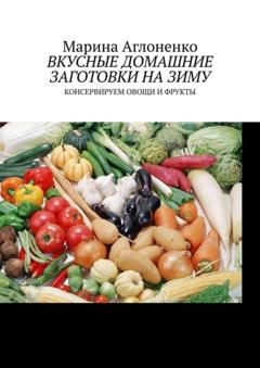 Марина Сергеевна Аглоненко Вкусные домашние заготовки на зиму. Консервируем овощи и фрукты