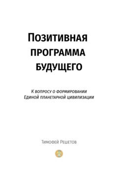 Тимофей Решетов Позитивная программа будущего. К вопросу о формировании единой планетарной цивилизации