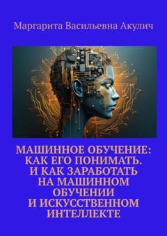 Маргарита Васильевна Акулич Машинное обучение: как его понимать. И как заработать на машинном обучении и искусственном интеллекте