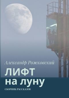 Александр Рожковский Лифт на луну. Сборник рассказов