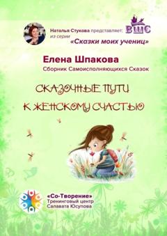 Елена Васильевна Шпакова Сказочные пути к женскому счастью. Сборник Самоисполняющихся Сказок
