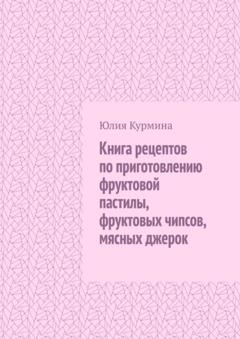Юлия Курмина Книга рецептов по приготовлению фруктовой пастилы, фруктовых чипсов, мясных джерок