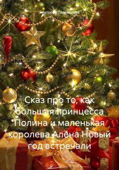 Виктория Владимировна Таловерова Сказ про то, как большая принцесса Полина и маленькая королева Алёна Новый год встречали