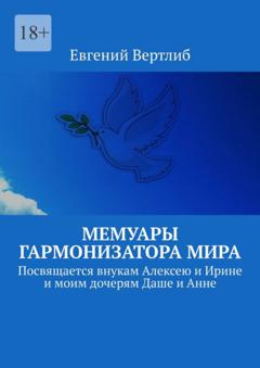 Евгений Вертлиб Мемуары гармонизатора мира. Посвящается внукам Алексею и Ирине и моим дочерям Даше и Анне