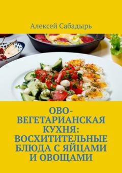 Алексей Сабадырь Ово-вегетарианская кухня: восхитительные блюда с яйцами и овощами