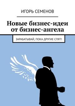 Игорь Семенов Новые бизнес-идеи от бизнес-ангела. Зарабатывай, пока другие спят!