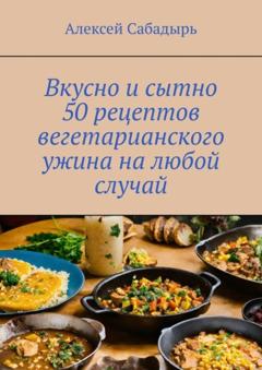 Алексей Сабадырь Вкусно и сытно 50 рецептов вегетарианского ужина на любой случай