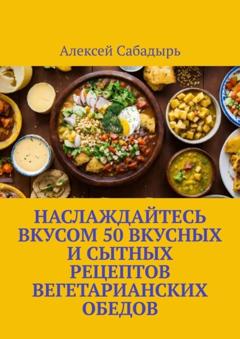 Алексей Сабадырь Наслаждайтесь вкусом 50 вкусных и сытных рецептов вегетарианских обедов