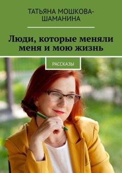 Татьяна Мошкова-Шаманина Люди, которые меняли меня и мою жизнь. Рассказы