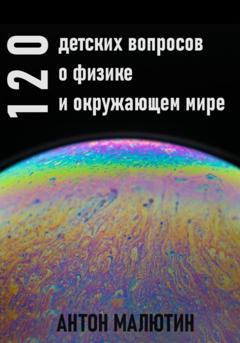 Антон Олегович Малютин 120 детских вопросов о физике и окружающем мире