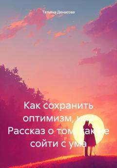 Татьяна Денисова Как сохранить оптимизм, или Рассказ о том, как не сойти с ума