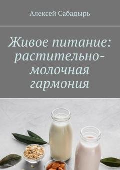 Алексей Сабадырь Живое питание: растительно-молочная гармония