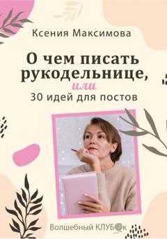 Оксана Юрьевна Максимова О чём писать рукодельнице, или 30 идей для постов