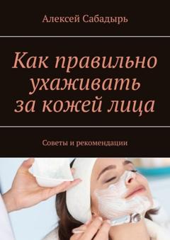 Алексей Сабадырь Как правильно ухаживать за кожей лица. Советы и рекомендации