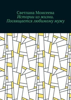 Светлана Николаевна Моисеева Истории из жизни. Посвящается любимому мужу