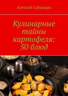 Алексей Сабадырь Кулинарные тайны картофеля: 50 блюд