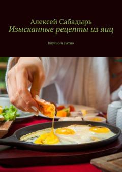 Алексей Сабадырь Изысканные рецепты из яиц. Вкусно и сытно