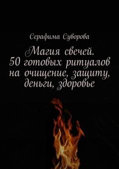 Серафима Суворова Магия свечей. 50 готовых ритуалов на очищение, защиту, деньги, здоровье