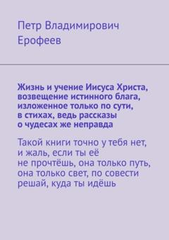 Петр Владимирович Ерофеев Жизнь и учение Иисуса Христа, возвещение истинного блага, изложенное только по сути, в стихах, ведь рассказы о чудесах же неправда