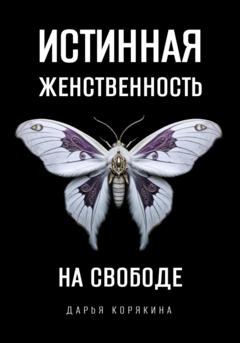 Дарья Корякина Истинная женственность на свободе. Освобождение от массовой лжи о женщинах и женском