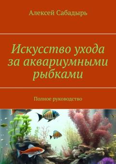 Алексей Сабадырь Искусство ухода за аквариумными рыбками. Полное руководство